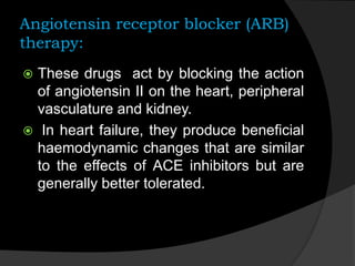 Angiotensin receptor blocker (ARB)
therapy:
 These drugs act by blocking the action
of angiotensin II on the heart, peripheral
vasculature and kidney.
 In heart failure, they produce beneficial
haemodynamic changes that are similar
to the effects of ACE inhibitors but are
generally better tolerated.
 