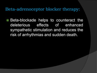 Beta-adrenoceptor blocker therapy:
 Beta-blockade helps to counteract the
deleterious effects of enhanced
sympathetic stimulation and reduces the
risk of arrhythmias and sudden death.
 