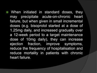  When initiated in standard doses, they
may precipitate acute-on-chronic heart
failure, but when given in small incremental
doses (e.g. bisoprolol started at a dose of
1.25mg daily, and increased gradually over
a 12-week period to a target maintenance
dose of 10mg daily), they can increase
ejection fraction, improve symptoms,
reduce the frequency of hospitalisation and
reduce mortality in patients with chronic
heart failure.
 