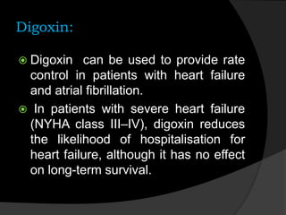 Digoxin:
 Digoxin can be used to provide rate
control in patients with heart failure
and atrial fibrillation.
 In patients with severe heart failure
(NYHA class III–IV), digoxin reduces
the likelihood of hospitalisation for
heart failure, although it has no effect
on long-term survival.
 