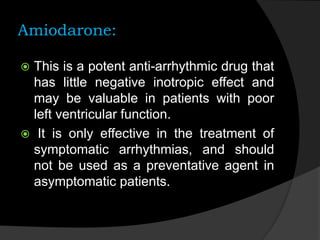 Amiodarone:
 This is a potent anti-arrhythmic drug that
has little negative inotropic effect and
may be valuable in patients with poor
left ventricular function.
 It is only effective in the treatment of
symptomatic arrhythmias, and should
not be used as a preventative agent in
asymptomatic patients.
 