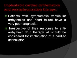 Implantable cardiac defibrillators
:and resynchronisation therapy
 Patients with symptomatic ventricular
arrhythmias and heart failure have a
very poor prognosis.
 Irrespective of their response to anti-
arrhythmic drug therapy, all should be
considered for implantation of a cardiac
defibrillator.
 