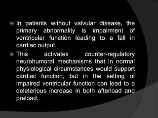  In patients without valvular disease, the
primary abnormality is impairment of
ventricular function leading to a fall in
cardiac output.
 This activates counter-regulatory
neurohumoral mechanisms that in normal
physiological circumstances would support
cardiac function, but in the setting of
impaired ventricular function can lead to a
deleterious increase in both afterload and
preload.
 