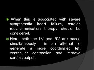  When this is associated with severe
symptomatic heart failure, cardiac
resynchronisation therapy should be
considered.
 Here, both the LV and RV are paced
simultaneously in an attempt to
generate a more coordinated left
ventricular contraction and improve
cardiac output.
 