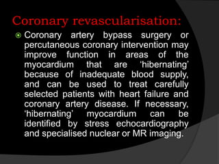 Coronary revascularisation:
 Coronary artery bypass surgery or
percutaneous coronary intervention may
improve function in areas of the
myocardium that are ‘hibernating’
because of inadequate blood supply,
and can be used to treat carefully
selected patients with heart failure and
coronary artery disease. If necessary,
‘hibernating’ myocardium can be
identified by stress echocardiography
and specialised nuclear or MR imaging.
 