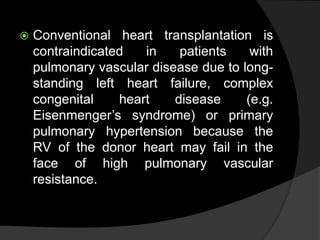  Conventional heart transplantation is
contraindicated in patients with
pulmonary vascular disease due to long-
standing left heart failure, complex
congenital heart disease (e.g.
Eisenmenger’s syndrome) or primary
pulmonary hypertension because the
RV of the donor heart may fail in the
face of high pulmonary vascular
resistance.
 