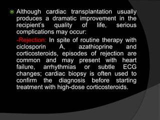  Although cardiac transplantation usually
produces a dramatic improvement in the
recipient’s quality of life, serious
complications may occur:
-Rejection: In spite of routine therapy with
ciclosporin A, azathioprine and
corticosteroids, episodes of rejection are
common and may present with heart
failure, arrhythmias or subtle ECG
changes; cardiac biopsy is often used to
confirm the diagnosis before starting
treatment with high-dose corticosteroids.
 