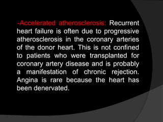 -Accelerated atherosclerosis: Recurrent
heart failure is often due to progressive
atherosclerosis in the coronary arteries
of the donor heart. This is not confined
to patients who were transplanted for
coronary artery disease and is probably
a manifestation of chronic rejection.
Angina is rare because the heart has
been denervated.
 