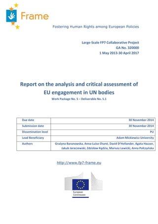 Fostering Human Rights among European Policies
Large-Scale FP7 Collaborative Project
GA No. 320000
1 May 2013-30 April 2017
Report on the analysis and critical assessment of
EU engagement in UN bodies
Work Package No. 5 – Deliverable No. 5.1
Due date 30 November 2014
Submission date 30 November 2014
Dissemination level PU
Lead Beneficiary Adam Mickiewicz University
Authors Grażyna Baranowska, Anna-Luise Chané, David D’Hollander, Agata Hauser,
Jakub Jaraczewski, Zdzisław Kędzia, Mariusz Lewicki, Anna Połczyńska
http://www.fp7-frame.eu
 