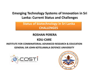 Emerging Technology Systems of Innovation in Sri
Lanka: Current Status and Challenges
Status of biotechnology in Sri Lanka
CHALLENGES
ROSHAN PERERA
KDU-CARE
INSTITUTE FOR COMBINATORIAL ADVANCED RESEARCH & EDUCATION
GENERAL SIR JOHN KOTELAWALA DEFENCE UNIVERSITY
 