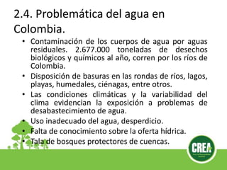 2.4. Problemática del agua en
Colombia.
• Contaminación de los cuerpos de agua por aguas
residuales. 2.677.000 toneladas de desechos
biológicos y químicos al año, corren por los ríos de
Colombia.
• Disposición de basuras en las rondas de ríos, lagos,
playas, humedales, ciénagas, entre otros.
• Las condiciones climáticas y la variabilidad del
clima evidencian la exposición a problemas de
desabastecimiento de agua.
• Uso inadecuado del agua, desperdicio.
• Falta de conocimiento sobre la oferta hídrica.
• Tala de bosques protectores de cuencas.
 