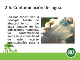 2.6. Contaminación del agua.
Los ríos constituyen la
principal fuente de
abastecimiento de
agua potable de las
poblaciones humanas.
Su contaminación
limita la disponibilidad
de este recurso
imprescindible para la
vida.
 