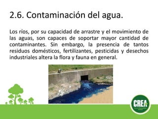 2.6. Contaminación del agua.
Los ríos, por su capacidad de arrastre y el movimiento de
las aguas, son capaces de soportar mayor cantidad de
contaminantes. Sin embargo, la presencia de tantos
residuos domésticos, fertilizantes, pesticidas y desechos
industriales altera la flora y fauna en general.
 