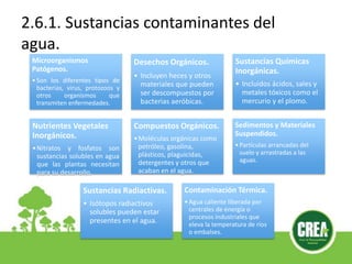 2.6.1. Sustancias contaminantes del
agua.
Microorganismos
Patógenos.
•Son los diferentes tipos de
bacterias, virus, protozoos y
otros organismos que
transmiten enfermedades.
Desechos Orgánicos.
• Incluyen heces y otros
materiales que pueden
ser descompuestos por
bacterias aeróbicas.
Sustancias Químicas
Inorgánicas.
• Incluidos ácidos, sales y
metales tóxicos como el
mercurio y el plomo.
Nutrientes Vegetales
Inorgánicos.
•Nitratos y fosfatos son
sustancias solubles en agua
que las plantas necesitan
para su desarrollo.
Compuestos Orgánicos.
•Moléculas orgánicas como
petróleo, gasolina,
plásticos, plaguicidas,
detergentes y otros que
acaban en el agua.
Sedimentos y Materiales
Suspendidos.
•Partículas arrancadas del
suelo y arrastradas a las
aguas.
Sustancias Radiactivas.
• Isótopos radiactivos
solubles pueden estar
presentes en el agua.
Contaminación Térmica.
•Agua caliente liberada por
centrales de energía o
procesos industriales que
eleva la temperatura de ríos
o embalses.
 