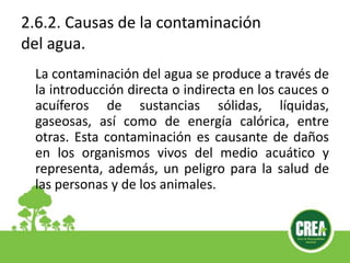 2.6.2. Causas de la contaminación
del agua.
La contaminación del agua se produce a través de
la introducción directa o indirecta en los cauces o
acuíferos de sustancias sólidas, líquidas,
gaseosas, así como de energía calórica, entre
otras. Esta contaminación es causante de daños
en los organismos vivos del medio acuático y
representa, además, un peligro para la salud de
las personas y de los animales.
 
