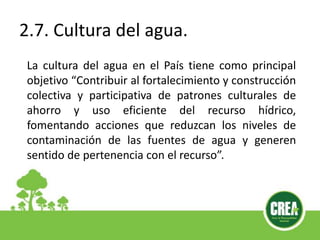 2.7. Cultura del agua.
La cultura del agua en el País tiene como principal
objetivo “Contribuir al fortalecimiento y construcción
colectiva y participativa de patrones culturales de
ahorro y uso eficiente del recurso hídrico,
fomentando acciones que reduzcan los niveles de
contaminación de las fuentes de agua y generen
sentido de pertenencia con el recurso”.
 