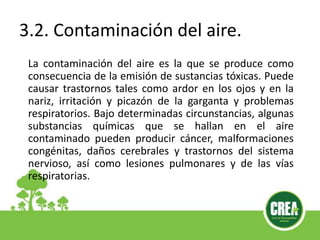 3.2. Contaminación del aire.
La contaminación del aire es la que se produce como
consecuencia de la emisión de sustancias tóxicas. Puede
causar trastornos tales como ardor en los ojos y en la
nariz, irritación y picazón de la garganta y problemas
respiratorios. Bajo determinadas circunstancias, algunas
substancias químicas que se hallan en el aire
contaminado pueden producir cáncer, malformaciones
congénitas, daños cerebrales y trastornos del sistema
nervioso, así como lesiones pulmonares y de las vías
respiratorias.
 