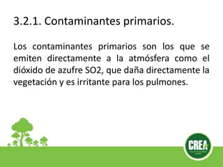 3.2.1. Contaminantes primarios.
Los contaminantes primarios son los que se
emiten directamente a la atmósfera como el
dióxido de azufre SO2, que daña directamente la
vegetación y es irritante para los pulmones.
 