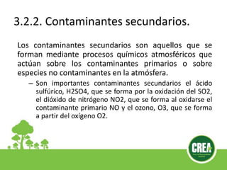 3.2.2. Contaminantes secundarios.
Los contaminantes secundarios son aquellos que se
forman mediante procesos químicos atmosféricos que
actúan sobre los contaminantes primarios o sobre
especies no contaminantes en la atmósfera.
– Son importantes contaminantes secundarios el ácido
sulfúrico, H2SO4, que se forma por la oxidación del SO2,
el dióxido de nitrógeno NO2, que se forma al oxidarse el
contaminante primario NO y el ozono, O3, que se forma
a partir del oxígeno O2.
 