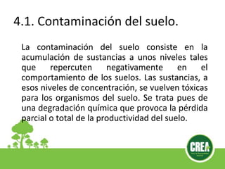 4.1. Contaminación del suelo.
La contaminación del suelo consiste en la
acumulación de sustancias a unos niveles tales
que repercuten negativamente en el
comportamiento de los suelos. Las sustancias, a
esos niveles de concentración, se vuelven tóxicas
para los organismos del suelo. Se trata pues de
una degradación química que provoca la pérdida
parcial o total de la productividad del suelo.
 