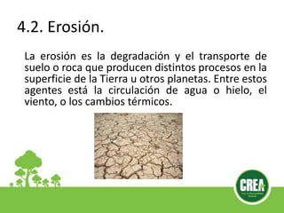 4.2. Erosión.
La erosión es la degradación y el transporte de
suelo o roca que producen distintos procesos en la
superficie de la Tierra u otros planetas. Entre estos
agentes está la circulación de agua o hielo, el
viento, o los cambios térmicos.
 