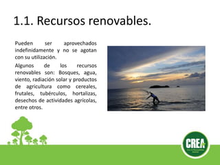 1.1. Recursos renovables.
Pueden ser aprovechados
indefinidamente y no se agotan
con su utilización.
Algunos de los recursos
renovables son: Bosques, agua,
viento, radiación solar y productos
de agricultura como cereales,
frutales, tubérculos, hortalizas,
desechos de actividades agrícolas,
entre otros.
 