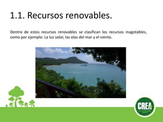 1.1. Recursos renovables.
Dentro de estos recursos renovables se clasifican los recursos inagotables,
como por ejemplo: La luz solar, las olas del mar y el viento.
 