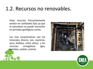 1.2. Recursos no renovables.
Estos recursos frecuentemente
existen en cantidades fijas ya que
la naturaleza no puede recrearlos
en periodos geológicos cortos.
Los más característicos son los
minerales (hierro, oro, aluminio,
yeso, fosfatos, entre otros) y los
recursos energéticos (gas,
petróleo, carbón, uranio).
 