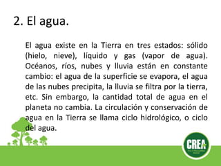 2. El agua.
El agua existe en la Tierra en tres estados: sólido
(hielo, nieve), líquido y gas (vapor de agua).
Océanos, ríos, nubes y lluvia están en constante
cambio: el agua de la superficie se evapora, el agua
de las nubes precipita, la lluvia se filtra por la tierra,
etc. Sin embargo, la cantidad total de agua en el
planeta no cambia. La circulación y conservación de
agua en la Tierra se llama ciclo hidrológico, o ciclo
del agua.
 