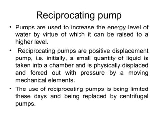 Reciprocating pump
• Pumps are used to increase the energy level of
water by virtue of which it can be raised to a
higher level.
• Reciprocating pumps are positive displacement
pump, i.e. initially, a small quantity of liquid is
taken into a chamber and is physically displaced
and forced out with pressure by a moving
mechanical elements.
• The use of reciprocating pumps is being limited
these days and being replaced by centrifugal
pumps.
 