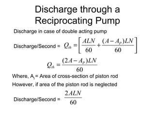 Discharge through a
Reciprocating Pump
Discharge in case of double acting pump
Discharge/Second =
Where, Ap = Area of cross-section of piston rod
However, if area of the piston rod is neglected
Discharge/Second =



 −
+=
60
)(
60
LNAAALN
Q P
th
60
)2( LNAA
Q P
th
−
=
60
2ALN
 