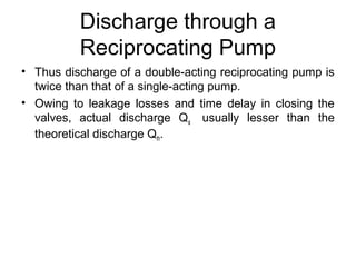 Discharge through a
Reciprocating Pump
• Thus discharge of a double-acting reciprocating pump is
twice than that of a single-acting pump.
• Owing to leakage losses and time delay in closing the
valves, actual discharge Qa usually lesser than the
theoretical discharge Qth.
 
