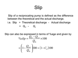 Slip
Slip of a reciprocating pump is defined as the difference
between the theoretical and the actual discharge.
i.e. Slip = Theoretical discharge - Actual discharge
= Qth. - Qa
Slip can also be expressed in terms of %age and given by
( )10011001
100%
d
th
act
th
actth
C
Q
Q
Q
QQ
slip
−=





−=
×
−
=
 