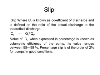 Slip
Slip Where Cd is known as co-efficient of discharge and
is defined as the ratio of the actual discharge to the
theoretical discharge.
Cd = Qa / Qth.
Value of Cd when expressed in percentage is known as
volumetric efficiency of the pump. Its value ranges
between 95---98 %. Percentage slip is of the order of 2%
for pumps in good conditions.
 