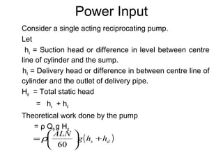 Power Input
Consider a single acting reciprocating pump.
Let
hs = Suction head or difference in level between centre
line of cylinder and the sump.
hd = Delivery head or difference in between centre line of
cylinder and the outlet of delivery pipe.
Hst = Total static head
= hs + hd
Theoretical work done by the pump
= ρ Qth g Hst
( )ds hhg
ALN
+





=
60
ρ
 