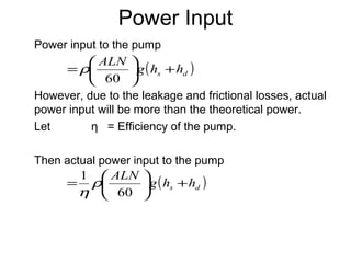 Power Input
Power input to the pump
However, due to the leakage and frictional losses, actual
power input will be more than the theoretical power.
Let η = Efficiency of the pump.
Then actual power input to the pump
( )ds hhg
ALN
+





=
60
ρ
( )ds hhg
ALN
+





=
60
1
ρ
η
 
