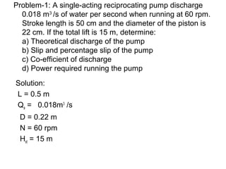 Problem-1: A single-acting reciprocating pump discharge
0.018 m3
/s of water per second when running at 60 rpm.
Stroke length is 50 cm and the diameter of the piston is
22 cm. If the total lift is 15 m, determine:
a) Theoretical discharge of the pump
b) Slip and percentage slip of the pump
c) Co-efficient of discharge
d) Power required running the pump
Solution:
L = 0.5 m
Qa = 0.018m3
/s
D = 0.22 m
N = 60 rpm
Hst = 15 m
 