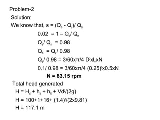 Problem-2
Solution:
We know that, s = (Qth - Qa)/ Qth
0.02 = 1 – Qa / Qth
Qa / Qth = 0.98
Qth = Qa / 0.98
Qa / 0.98 = 3/60xπ/4 D2
xLxN
0.1/ 0.98 = 3/60xπ/4 (0.25)2
x0.5xN
N = 83.15 rpm
Total head generated
H = Hst + hfs + hfd + Vd2
/(2g)
H = 100+1+16+ (1.4)2
/(2x9.81)
H = 117.1 m
 