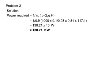 Problem-2
Solution:
Power required = 1/ ηh ( ρ Qth g H)
= 1/0.9 (1000 x 0.1/0.98 x 9.81 x 117.1)
= 130.21 x 103
W
= 130.21 KW
 