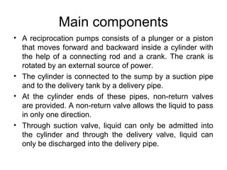 Main components
• A reciprocation pumps consists of a plunger or a piston
that moves forward and backward inside a cylinder with
the help of a connecting rod and a crank. The crank is
rotated by an external source of power.
• The cylinder is connected to the sump by a suction pipe
and to the delivery tank by a delivery pipe.
• At the cylinder ends of these pipes, non-return valves
are provided. A non-return valve allows the liquid to pass
in only one direction.
• Through suction valve, liquid can only be admitted into
the cylinder and through the delivery valve, liquid can
only be discharged into the delivery pipe.
 