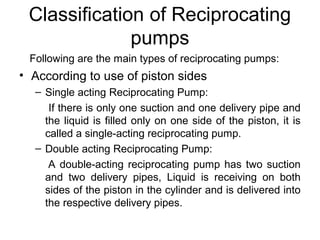 Classification of Reciprocating
pumps
Following are the main types of reciprocating pumps:
• According to use of piston sides
– Single acting Reciprocating Pump:
If there is only one suction and one delivery pipe and
the liquid is filled only on one side of the piston, it is
called a single-acting reciprocating pump.
– Double acting Reciprocating Pump:
A double-acting reciprocating pump has two suction
and two delivery pipes, Liquid is receiving on both
sides of the piston in the cylinder and is delivered into
the respective delivery pipes.
 