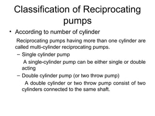 Classification of Reciprocating
pumps
• According to number of cylinder
Reciprocating pumps having more than one cylinder are
called multi-cylinder reciprocating pumps.
– Single cylinder pump
A single-cylinder pump can be either single or double
acting
– Double cylinder pump (or two throw pump)
A double cylinder or two throw pump consist of two
cylinders connected to the same shaft.
 