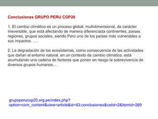 Conclusiones GRUPO PERU COP20
1. El cambio climático es un proceso global, multidimensional, de carácter
irreversible, que está afectando de manera diferenciada continentes, países
regiones, grupos sociales, siendo Perú uno de los países más vulnerables a
sus impactos. ….
2. La degradación de los ecosistemas, como consecuencia de las actividades
que dañan el entorno natural, en un contexto de cambio climático, está
acumulando una cadena de factores que ponen en riesgo la sobrevivencia de
diversos grupos humanos…
grupoperucop20.org.pe/index.php?
option=com_content&view=article&id=83:conclusiones&catid=2&Itemid=269
 