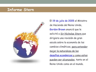 El 19 de julio de 2005 el Ministro
de Hacienda del Reino Unido,
Gordon Brown anunció que le
solicitó a Sir Nicholas Stern que
dirigiera una revisión de gran
escala sobre la economía de los
cambios climáticos, para entender
mejor la naturaleza de los
desafíos económicos y como estos
pueden ser alcanzados, tanto en el
Reino Unido como en el mundo.
Informe Stern
 