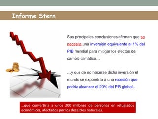 Informe Stern
Sus principales conclusiones afirman que se
necesita una inversión equivalente al 1% del
PIB mundial para mitigar los efectos del
cambio climático…
…y que de no hacerse dicha inversión el
mundo se expondría a una recesión que
podría alcanzar el 20% del PIB global…
…que convertiría a unos 200 millones de personas en refugiados
económicos, afectados por los desastres naturales.
 