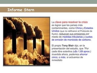 La clave para resolver la crisis
es lograr que los países más
contaminantes, como China y Estados
Unidos (que no ratificaron el Protocolo de
Kyoto), reduzcan sus emisiones por
medio de medidas tributarias y cuotas
de emisión de monóxido de carbono.
El propio Tony Blair dijo, en la
presentación del estudio, que "Por
cada libra esterlina (u$s 1,89 aprox.)
invertida ahora, podemos ahorrar
cinco, o más, si actuamos de
inmediato
Informe Stern
 