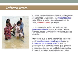 Informe Stern
Cuando consideramos el impacto por regiones,
sugieren los estudios que las más afectadas
son: África, la India y los países del sur de
Asia, América Latina y Europa…
… en contraste, serían las regiones con
pérdidas menores: China, Estados Unidos,
Canadá, Rusia y otras economías industriales
de Asia.
Parecería que el daño económico potencial
está correlacionado negativamente con la
intensidad de la contaminación: resulta
paradójico que sean los países que generan
mayores emisiones por unidad de productos
interno, los menos vulnerables a los daños
 