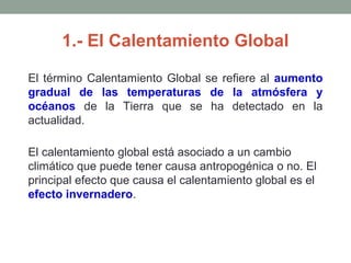 1.- El Calentamiento Global
El término Calentamiento Global se refiere al aumento
gradual de las temperaturas de la atmósfera y
océanos de la Tierra que se ha detectado en la
actualidad.
El calentamiento global está asociado a un cambio
climático que puede tener causa antropogénica o no. El
principal efecto que causa el calentamiento global es el
efecto invernadero.
 
