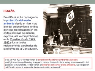 RESEÑA
En el Perú se ha consagrado
la protección del medio
ambiente desde el nivel más
alto del ordenamiento jurídico
al incluir su regulación en las
cartas políticas de manera
expresa, así lo comprobamos
en la Constitución de 1979,
1993 y los artículos
recientemente aprobados de
la reforma de la Constitución.
Cap. 79 Art. 123°: “Todos tienen el derecho de habitar en ambiente saludable,
ecológicamente equilibrado y adecuado para el desarrollo de la vida y la preservación del
paisaje y la naturaleza. Todos tienen el deber de conservar dicho ambiente. Es obligación
del Estado prevenir y controlar la contaminación ambiental.”
 