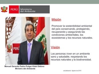 Misión
Promover la sostenibilidad ambiental
del país conservando, protegiendo,
recuperando y asegurando las
condiciones ambientales, los
ecosistemas y los recursos naturales.
Manuel Gerardo Pedro Pulgar-Vidal Otálora
Ministro del Ambiente
actualizacdo Agosto de 2015
Visión
Las personas viven en un ambiente
sano y saludable, respetando los
recursos naturales y la biodiversidad.
 